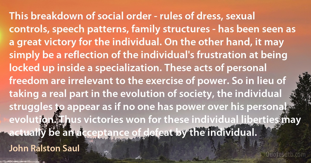 This breakdown of social order - rules of dress, sexual controls, speech patterns, family structures - has been seen as a great victory for the individual. On the other hand, it may simply be a reflection of the individual's frustration at being locked up inside a specialization. These acts of personal freedom are irrelevant to the exercise of power. So in lieu of taking a real part in the evolution of society, the individual struggles to appear as if no one has power over his personal evolution. Thus victories won for these individual liberties may actually be an acceptance of defeat by the individual. (John Ralston Saul)