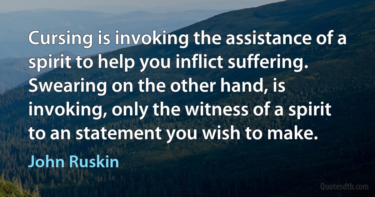 Cursing is invoking the assistance of a spirit to help you inflict suffering. Swearing on the other hand, is invoking, only the witness of a spirit to an statement you wish to make. (John Ruskin)