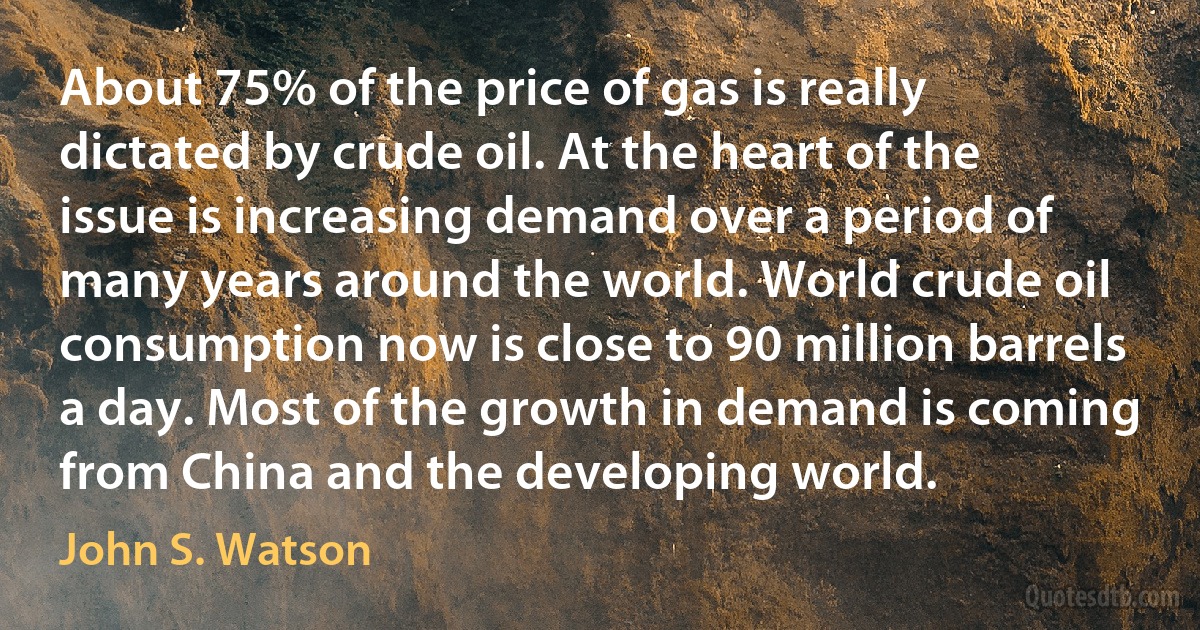 About 75% of the price of gas is really dictated by crude oil. At the heart of the issue is increasing demand over a period of many years around the world. World crude oil consumption now is close to 90 million barrels a day. Most of the growth in demand is coming from China and the developing world. (John S. Watson)