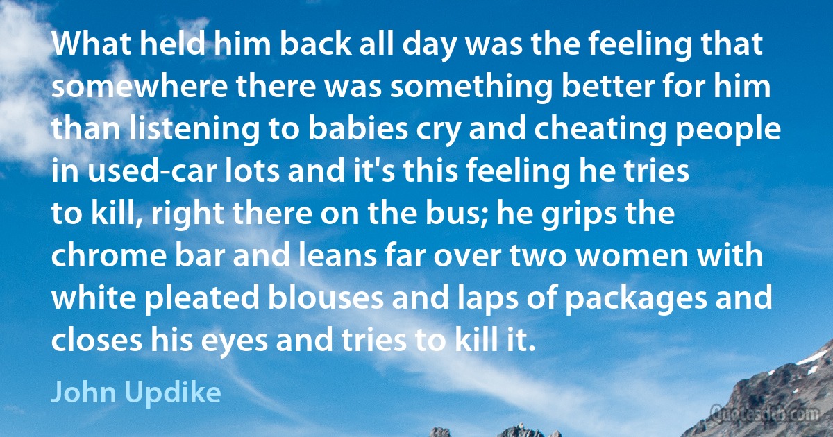 What held him back all day was the feeling that somewhere there was something better for him than listening to babies cry and cheating people in used-car lots and it's this feeling he tries to kill, right there on the bus; he grips the chrome bar and leans far over two women with white pleated blouses and laps of packages and closes his eyes and tries to kill it. (John Updike)