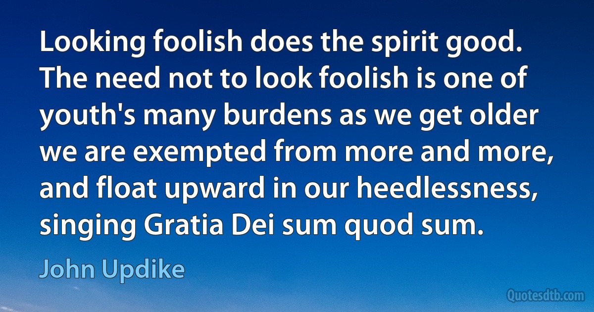 Looking foolish does the spirit good. The need not to look foolish is one of youth's many burdens as we get older we are exempted from more and more, and float upward in our heedlessness, singing Gratia Dei sum quod sum. (John Updike)