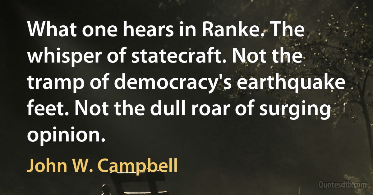 What one hears in Ranke. The whisper of statecraft. Not the tramp of democracy's earthquake feet. Not the dull roar of surging opinion. (John W. Campbell)