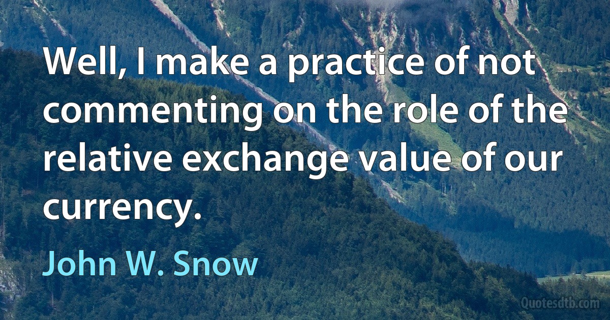 Well, I make a practice of not commenting on the role of the relative exchange value of our currency. (John W. Snow)