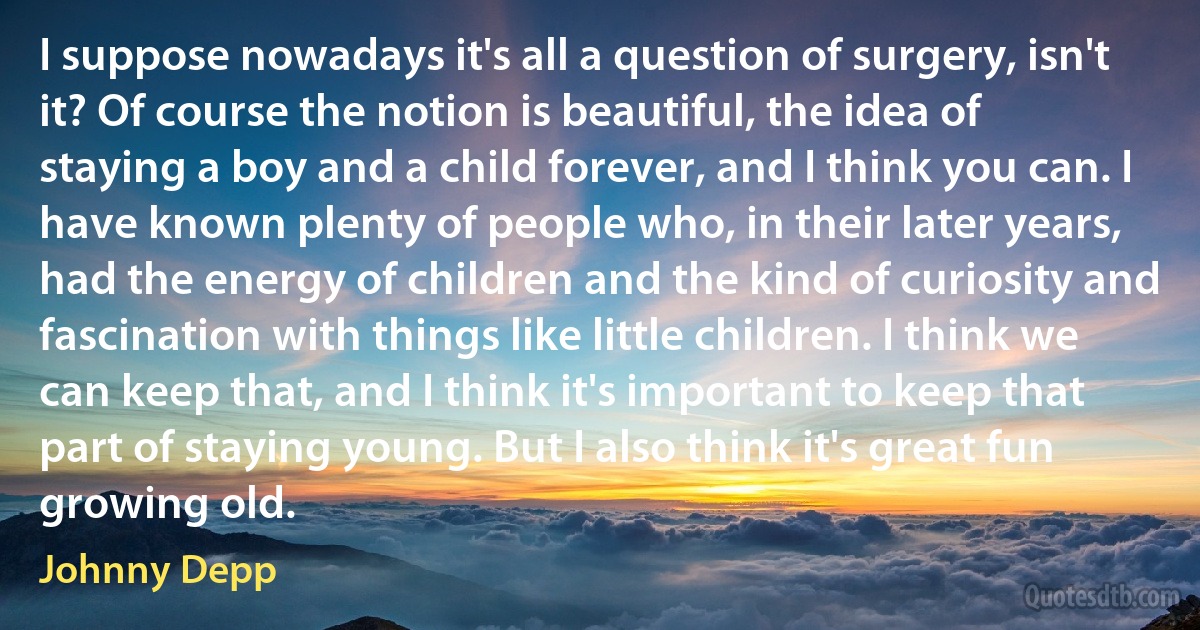 I suppose nowadays it's all a question of surgery, isn't it? Of course the notion is beautiful, the idea of staying a boy and a child forever, and I think you can. I have known plenty of people who, in their later years, had the energy of children and the kind of curiosity and fascination with things like little children. I think we can keep that, and I think it's important to keep that part of staying young. But I also think it's great fun growing old. (Johnny Depp)