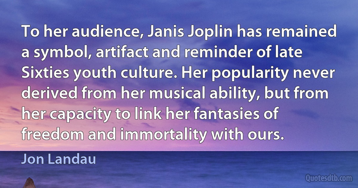 To her audience, Janis Joplin has remained a symbol, artifact and reminder of late Sixties youth culture. Her popularity never derived from her musical ability, but from her capacity to link her fantasies of freedom and immortality with ours. (Jon Landau)