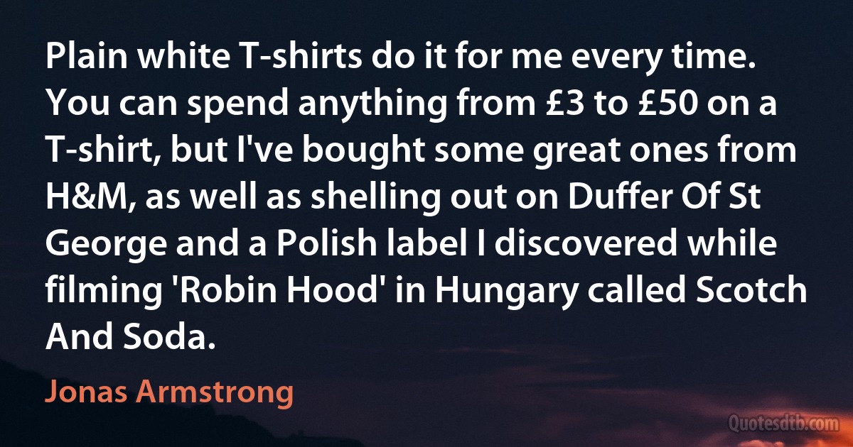 Plain white T-shirts do it for me every time. You can spend anything from £3 to £50 on a T-shirt, but I've bought some great ones from H&M, as well as shelling out on Duffer Of St George and a Polish label I discovered while filming 'Robin Hood' in Hungary called Scotch And Soda. (Jonas Armstrong)