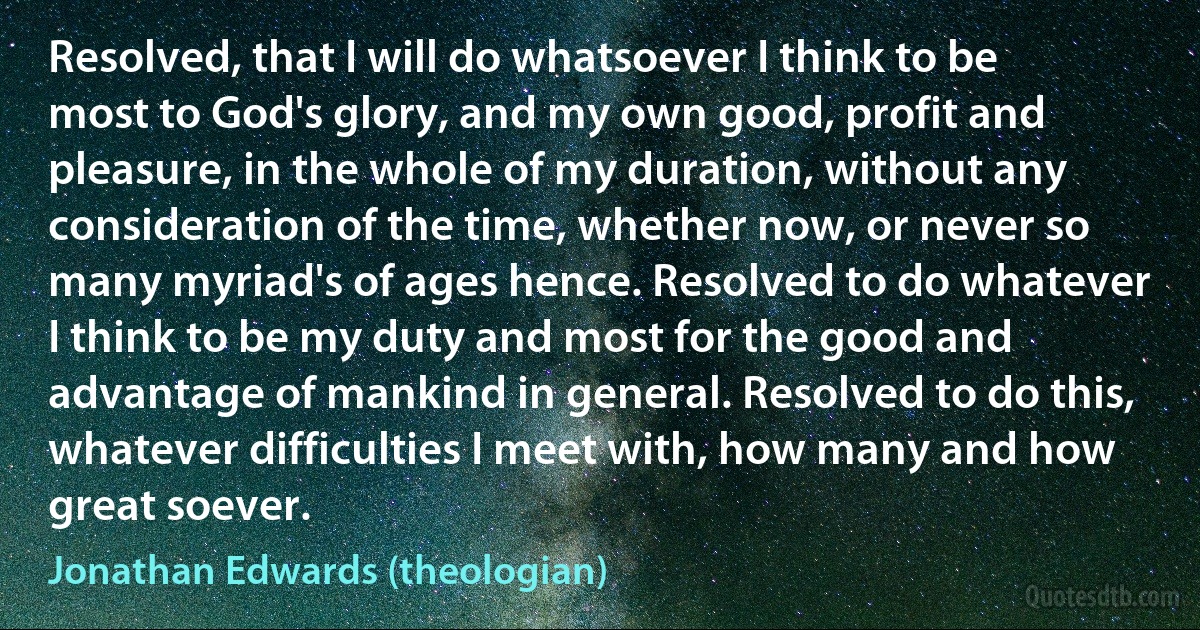 Resolved, that I will do whatsoever I think to be most to God's glory, and my own good, profit and pleasure, in the whole of my duration, without any consideration of the time, whether now, or never so many myriad's of ages hence. Resolved to do whatever I think to be my duty and most for the good and advantage of mankind in general. Resolved to do this, whatever difficulties I meet with, how many and how great soever. (Jonathan Edwards (theologian))