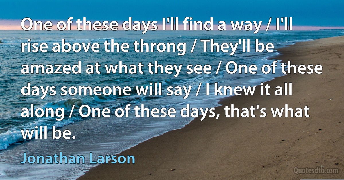 One of these days I'll find a way / I'll rise above the throng / They'll be amazed at what they see / One of these days someone will say / I knew it all along / One of these days, that's what will be. (Jonathan Larson)