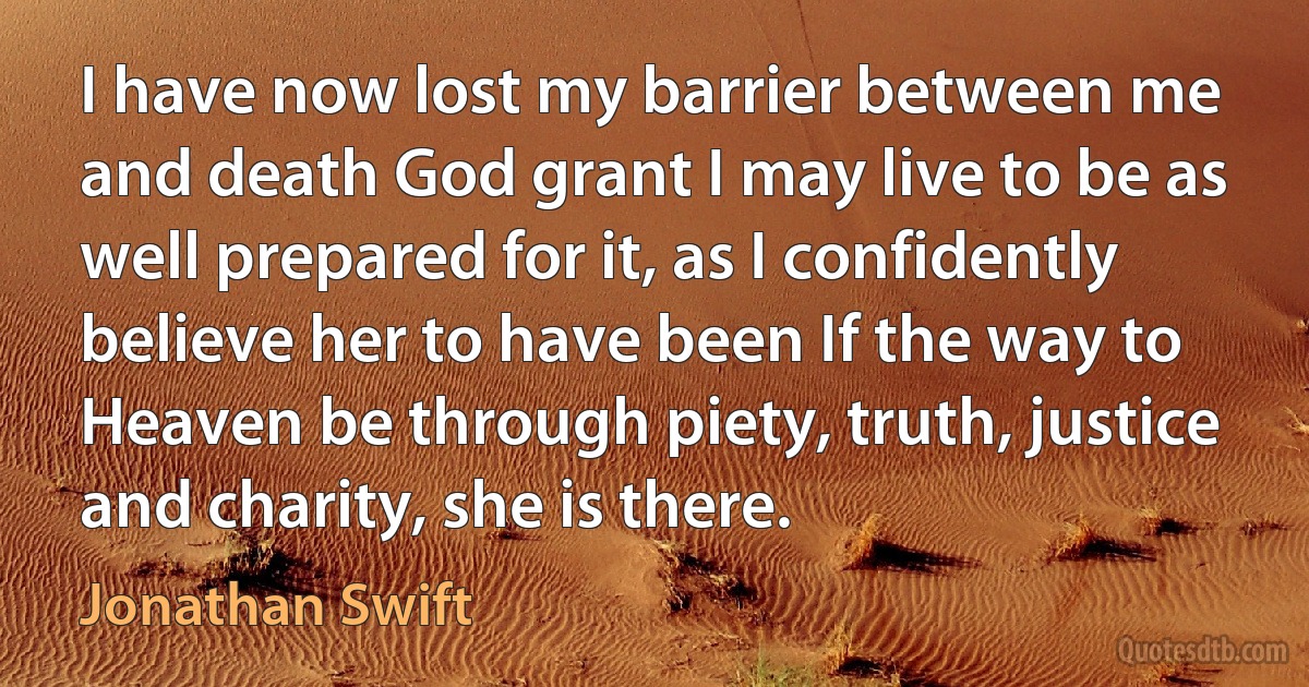 I have now lost my barrier between me and death God grant I may live to be as well prepared for it, as I confidently believe her to have been If the way to Heaven be through piety, truth, justice and charity, she is there. (Jonathan Swift)