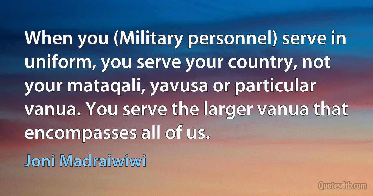 When you (Military personnel) serve in uniform, you serve your country, not your mataqali, yavusa or particular vanua. You serve the larger vanua that encompasses all of us. (Joni Madraiwiwi)