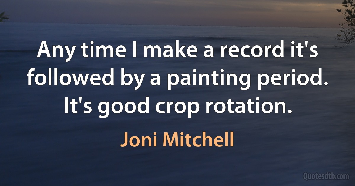 Any time I make a record it's followed by a painting period. It's good crop rotation. (Joni Mitchell)