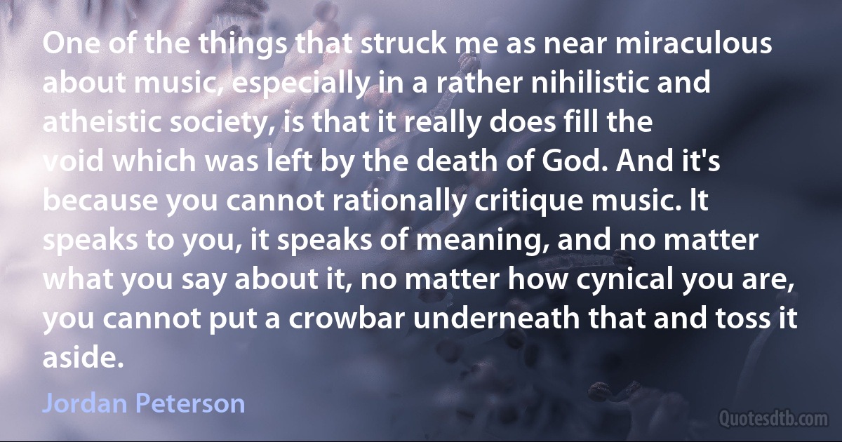 One of the things that struck me as near miraculous about music, especially in a rather nihilistic and atheistic society, is that it really does fill the void which was left by the death of God. And it's because you cannot rationally critique music. It speaks to you, it speaks of meaning, and no matter what you say about it, no matter how cynical you are, you cannot put a crowbar underneath that and toss it aside. (Jordan Peterson)