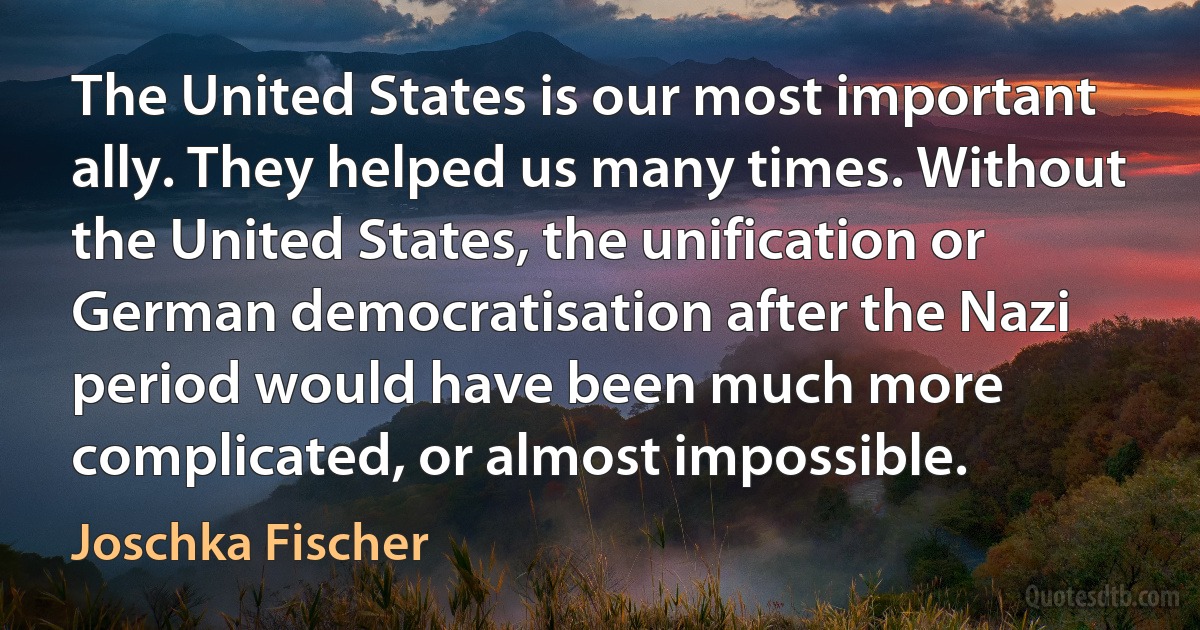 The United States is our most important ally. They helped us many times. Without the United States, the unification or German democratisation after the Nazi period would have been much more complicated, or almost impossible. (Joschka Fischer)