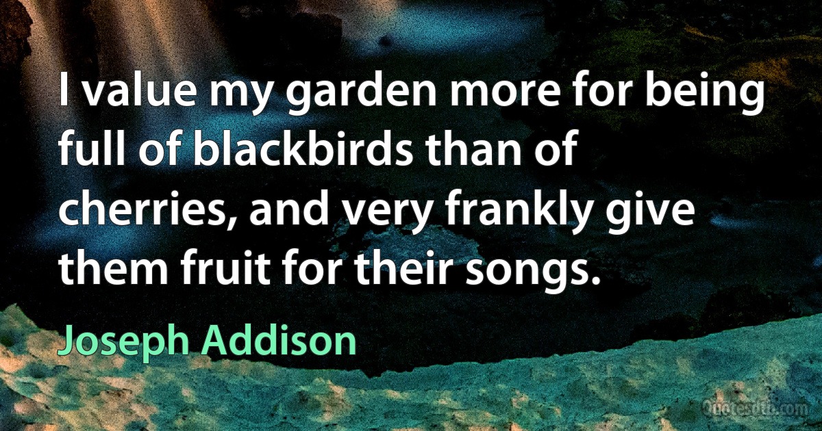 I value my garden more for being full of blackbirds than of cherries, and very frankly give them fruit for their songs. (Joseph Addison)