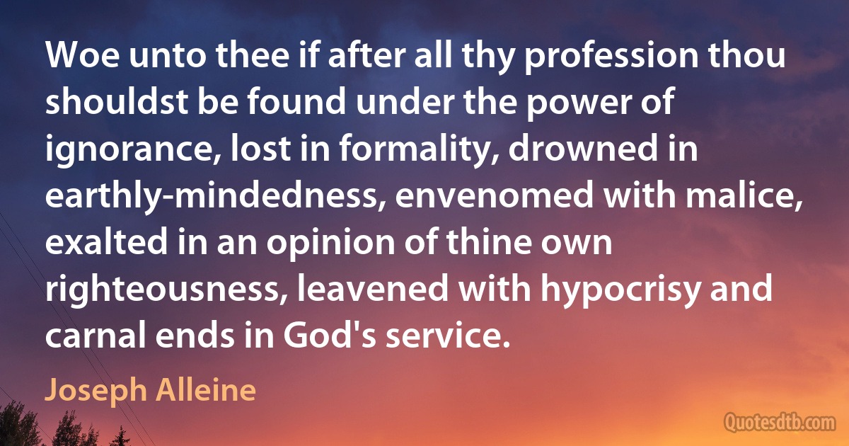 Woe unto thee if after all thy profession thou shouldst be found under the power of ignorance, lost in formality, drowned in earthly-mindedness, envenomed with malice, exalted in an opinion of thine own righteousness, leavened with hypocrisy and carnal ends in God's service. (Joseph Alleine)