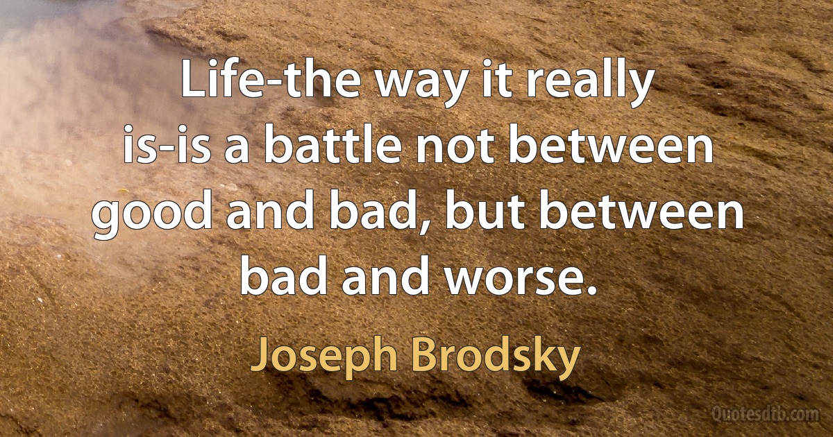 Life-the way it really is-is a battle not between good and bad, but between bad and worse. (Joseph Brodsky)