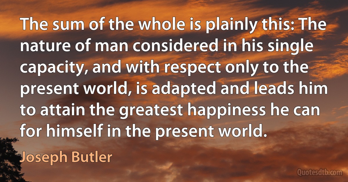 The sum of the whole is plainly this: The nature of man considered in his single capacity, and with respect only to the present world, is adapted and leads him to attain the greatest happiness he can for himself in the present world. (Joseph Butler)