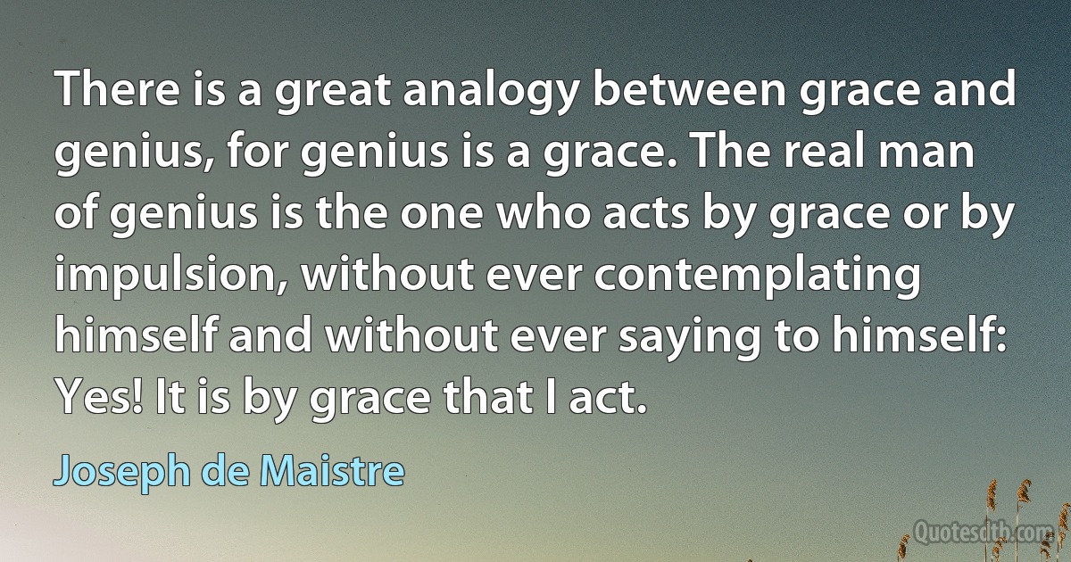 There is a great analogy between grace and genius, for genius is a grace. The real man of genius is the one who acts by grace or by impulsion, without ever contemplating himself and without ever saying to himself: Yes! It is by grace that I act. (Joseph de Maistre)