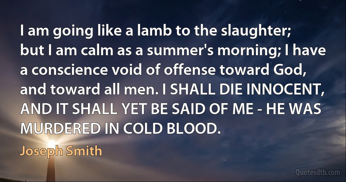 I am going like a lamb to the slaughter; but I am calm as a summer's morning; I have a conscience void of offense toward God, and toward all men. I SHALL DIE INNOCENT, AND IT SHALL YET BE SAID OF ME - HE WAS MURDERED IN COLD BLOOD. (Joseph Smith)