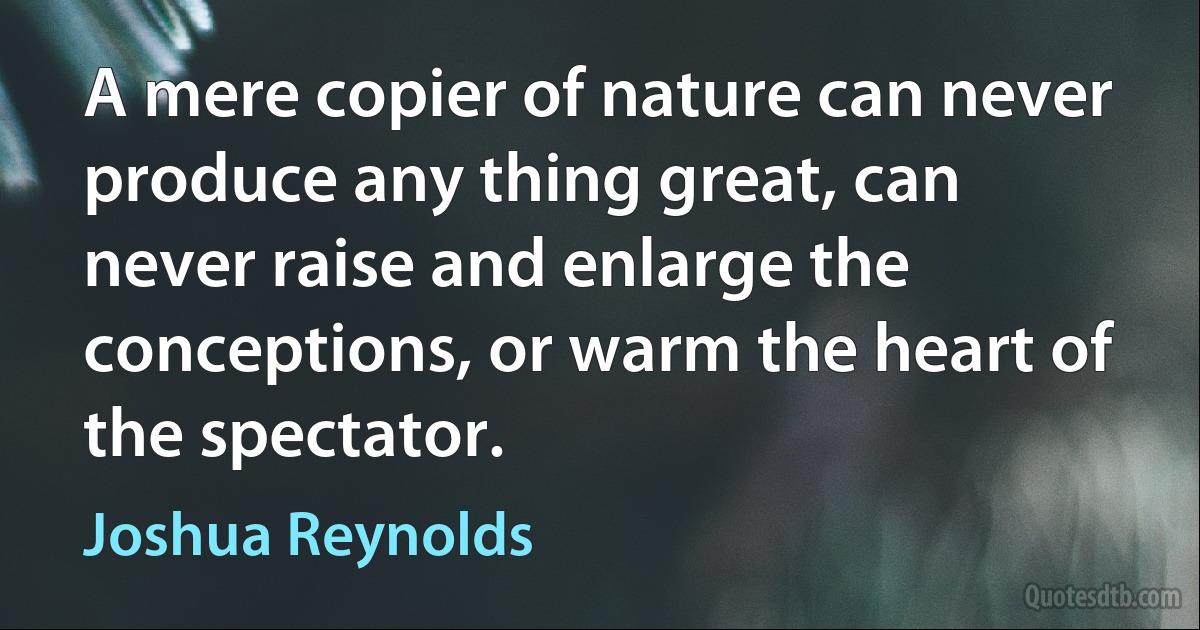 A mere copier of nature can never produce any thing great, can never raise and enlarge the conceptions, or warm the heart of the spectator. (Joshua Reynolds)