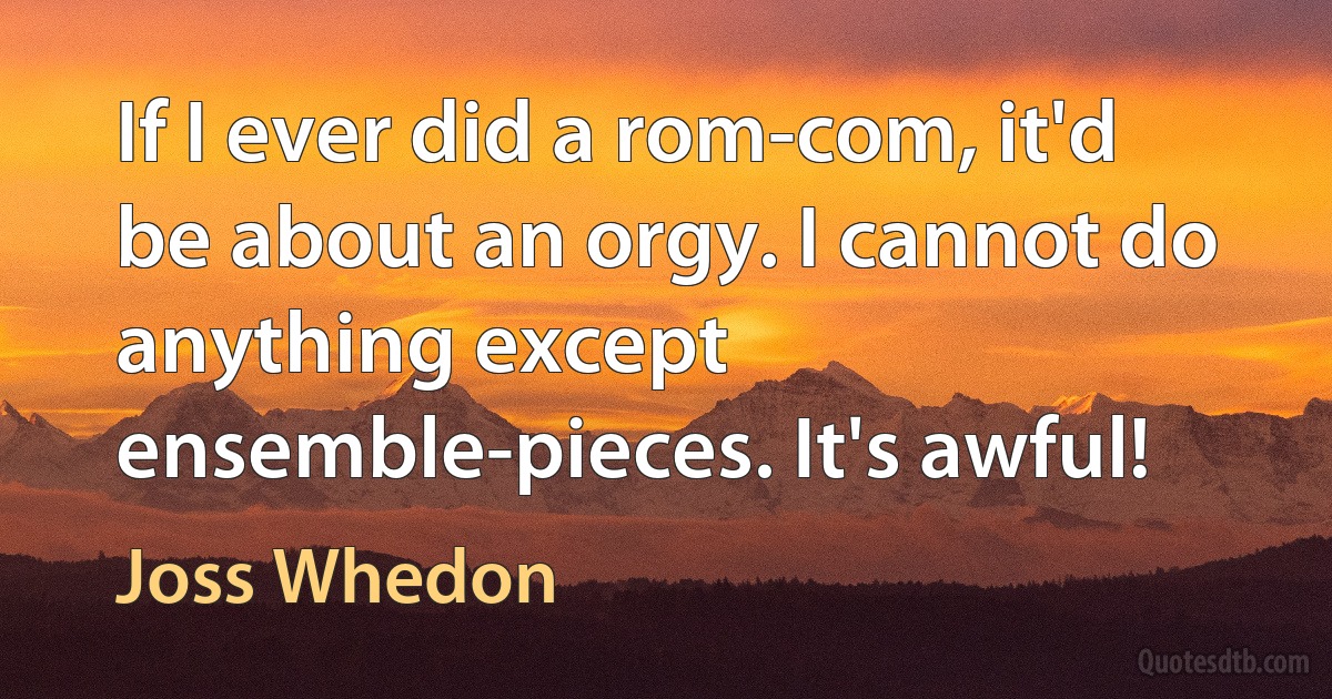 If I ever did a rom-com, it'd be about an orgy. I cannot do anything except ensemble-pieces. It's awful! (Joss Whedon)