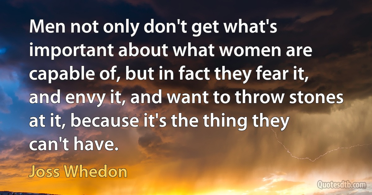 Men not only don't get what's important about what women are capable of, but in fact they fear it, and envy it, and want to throw stones at it, because it's the thing they can't have. (Joss Whedon)