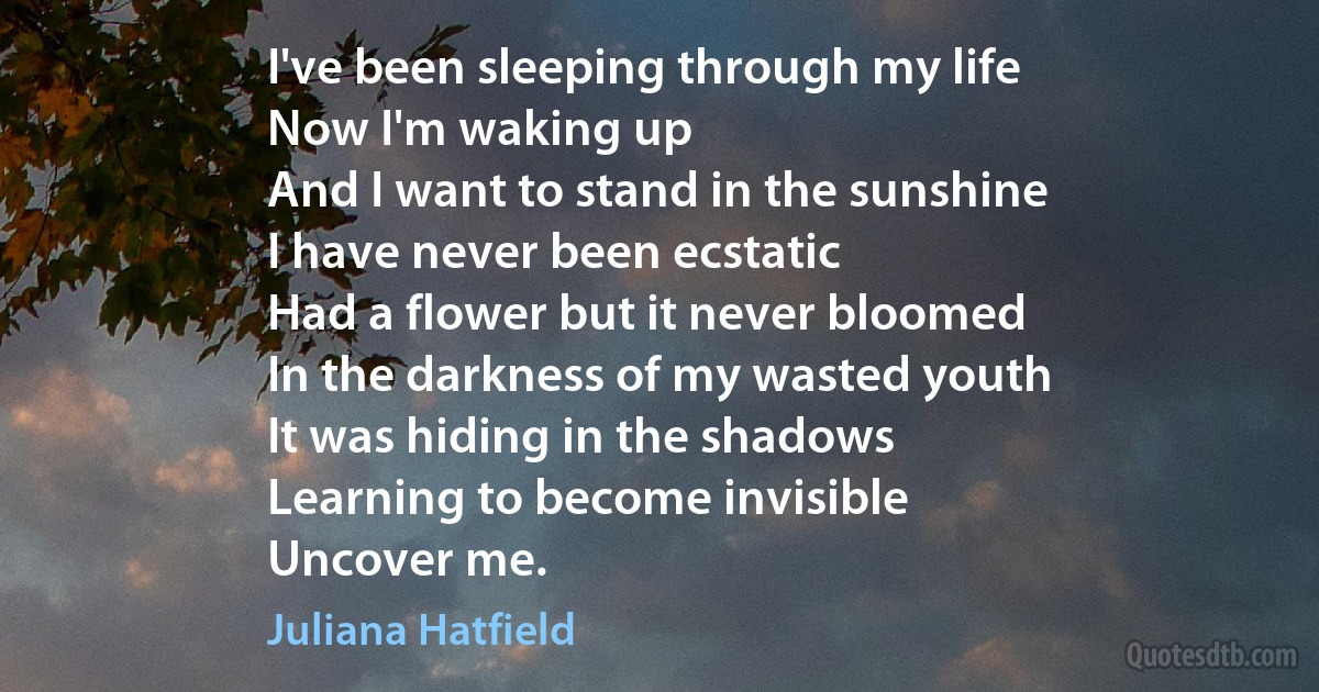 I've been sleeping through my life
Now I'm waking up
And I want to stand in the sunshine
I have never been ecstatic
Had a flower but it never bloomed
In the darkness of my wasted youth
It was hiding in the shadows
Learning to become invisible
Uncover me. (Juliana Hatfield)