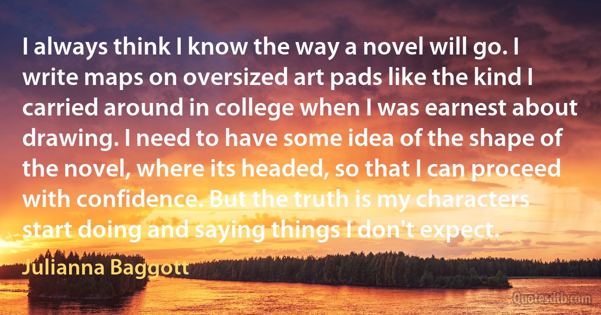 I always think I know the way a novel will go. I write maps on oversized art pads like the kind I carried around in college when I was earnest about drawing. I need to have some idea of the shape of the novel, where its headed, so that I can proceed with confidence. But the truth is my characters start doing and saying things I don't expect. (Julianna Baggott)