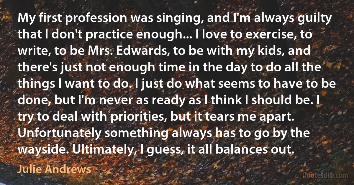 My first profession was singing, and I'm always guilty that I don't practice enough... I love to exercise, to write, to be Mrs. Edwards, to be with my kids, and there's just not enough time in the day to do all the things I want to do. I just do what seems to have to be done, but I'm never as ready as I think I should be. I try to deal with priorities, but it tears me apart. Unfortunately something always has to go by the wayside. Ultimately, I guess, it all balances out. (Julie Andrews)