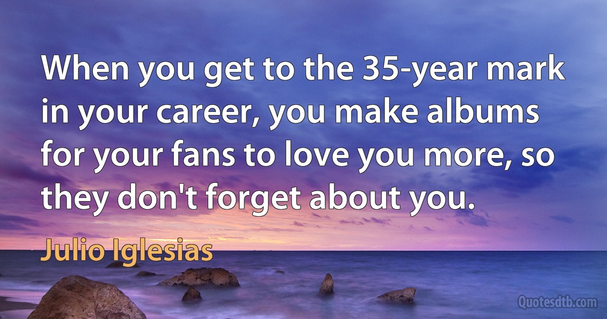 When you get to the 35-year mark in your career, you make albums for your fans to love you more, so they don't forget about you. (Julio Iglesias)