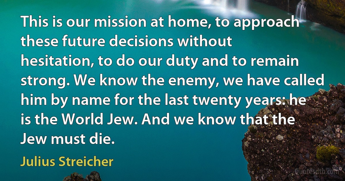 This is our mission at home, to approach these future decisions without hesitation, to do our duty and to remain strong. We know the enemy, we have called him by name for the last twenty years: he is the World Jew. And we know that the Jew must die. (Julius Streicher)