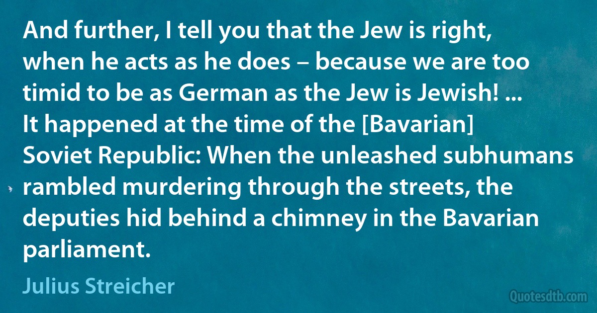 And further, I tell you that the Jew is right, when he acts as he does – because we are too timid to be as German as the Jew is Jewish! ... It happened at the time of the [Bavarian] Soviet Republic: When the unleashed subhumans rambled murdering through the streets, the deputies hid behind a chimney in the Bavarian parliament. (Julius Streicher)