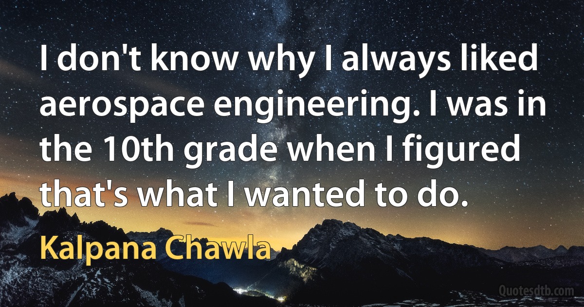 I don't know why I always liked aerospace engineering. I was in the 10th grade when I figured that's what I wanted to do. (Kalpana Chawla)