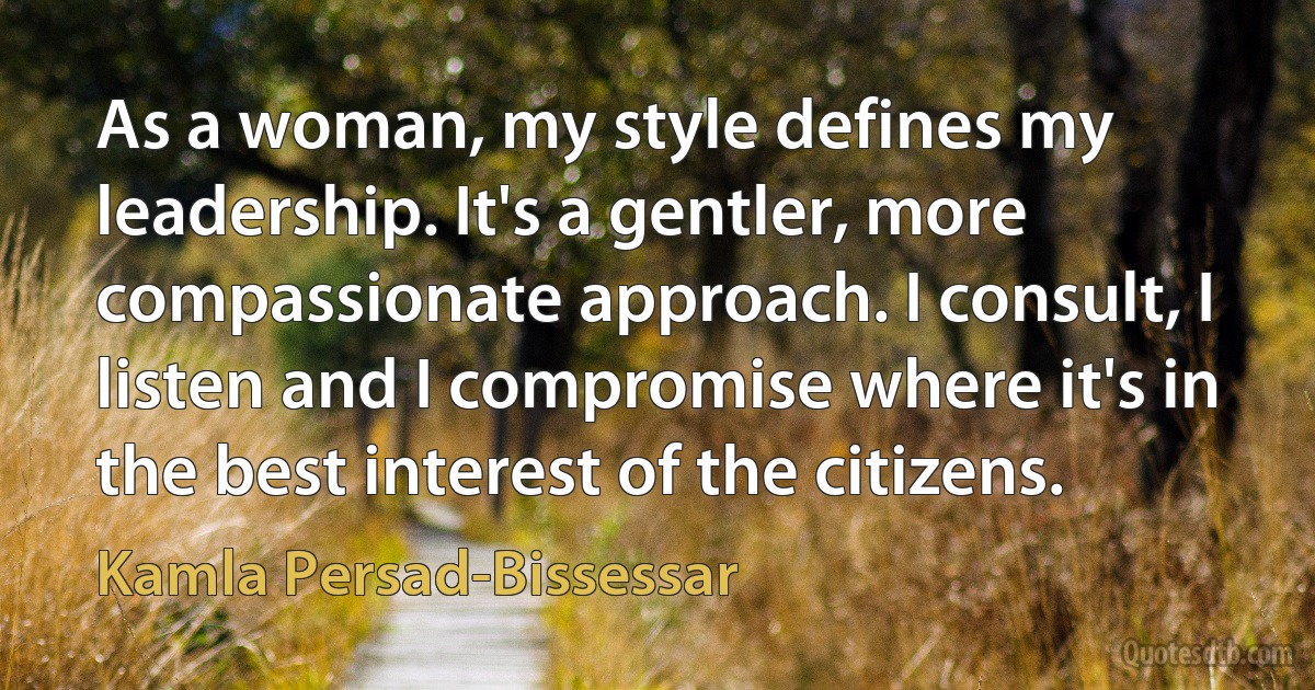 As a woman, my style defines my leadership. It's a gentler, more compassionate approach. I consult, I listen and I compromise where it's in the best interest of the citizens. (Kamla Persad-Bissessar)