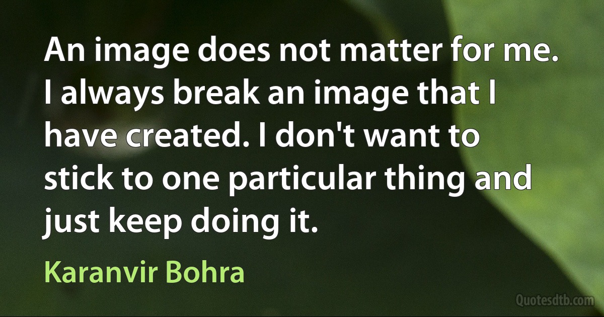 An image does not matter for me. I always break an image that I have created. I don't want to stick to one particular thing and just keep doing it. (Karanvir Bohra)