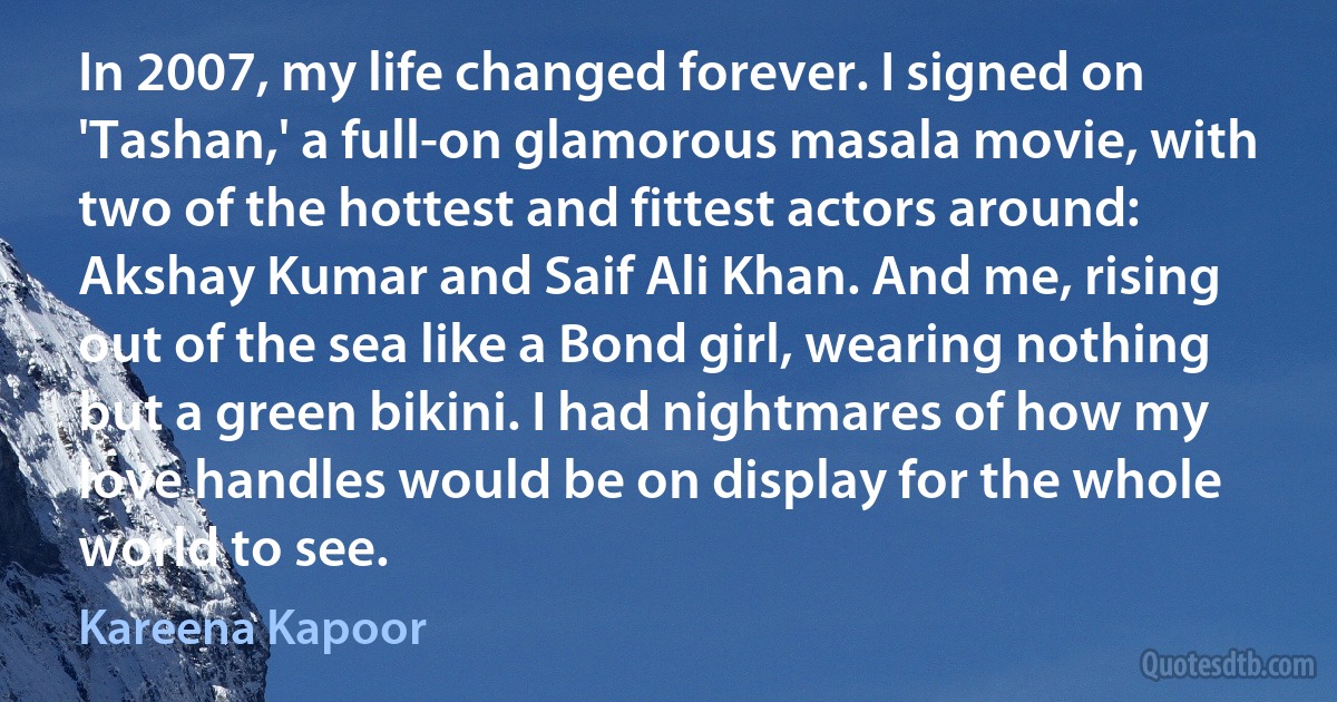 In 2007, my life changed forever. I signed on 'Tashan,' a full-on glamorous masala movie, with two of the hottest and fittest actors around: Akshay Kumar and Saif Ali Khan. And me, rising out of the sea like a Bond girl, wearing nothing but a green bikini. I had nightmares of how my love handles would be on display for the whole world to see. (Kareena Kapoor)