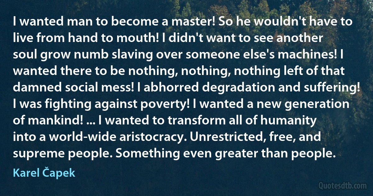 I wanted man to become a master! So he wouldn't have to live from hand to mouth! I didn't want to see another soul grow numb slaving over someone else's machines! I wanted there to be nothing, nothing, nothing left of that damned social mess! I abhorred degradation and suffering! I was fighting against poverty! I wanted a new generation of mankind! ... I wanted to transform all of humanity into a world-wide aristocracy. Unrestricted, free, and supreme people. Something even greater than people. (Karel Čapek)