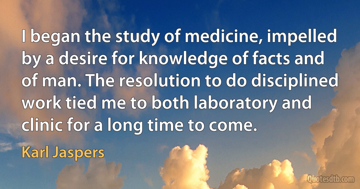 I began the study of medicine, impelled by a desire for knowledge of facts and of man. The resolution to do disciplined work tied me to both laboratory and clinic for a long time to come. (Karl Jaspers)