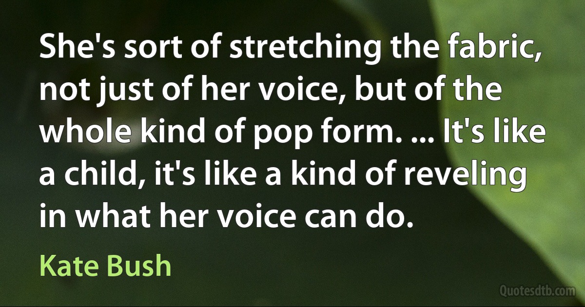 She's sort of stretching the fabric, not just of her voice, but of the whole kind of pop form. ... It's like a child, it's like a kind of reveling in what her voice can do. (Kate Bush)