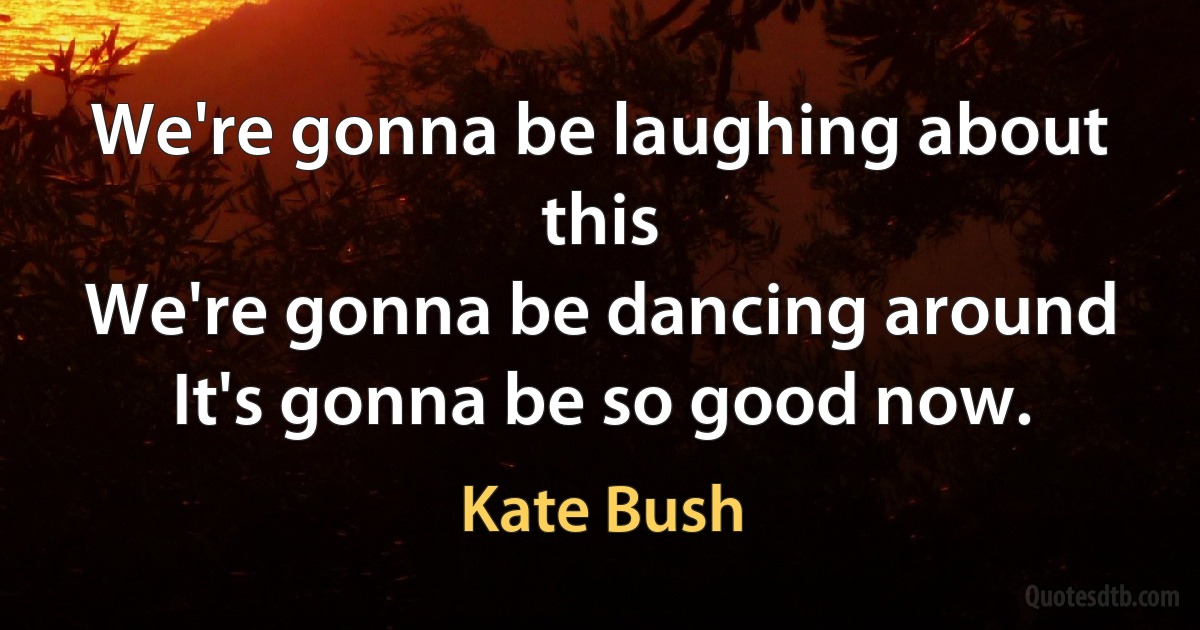 We're gonna be laughing about this
We're gonna be dancing around
It's gonna be so good now. (Kate Bush)