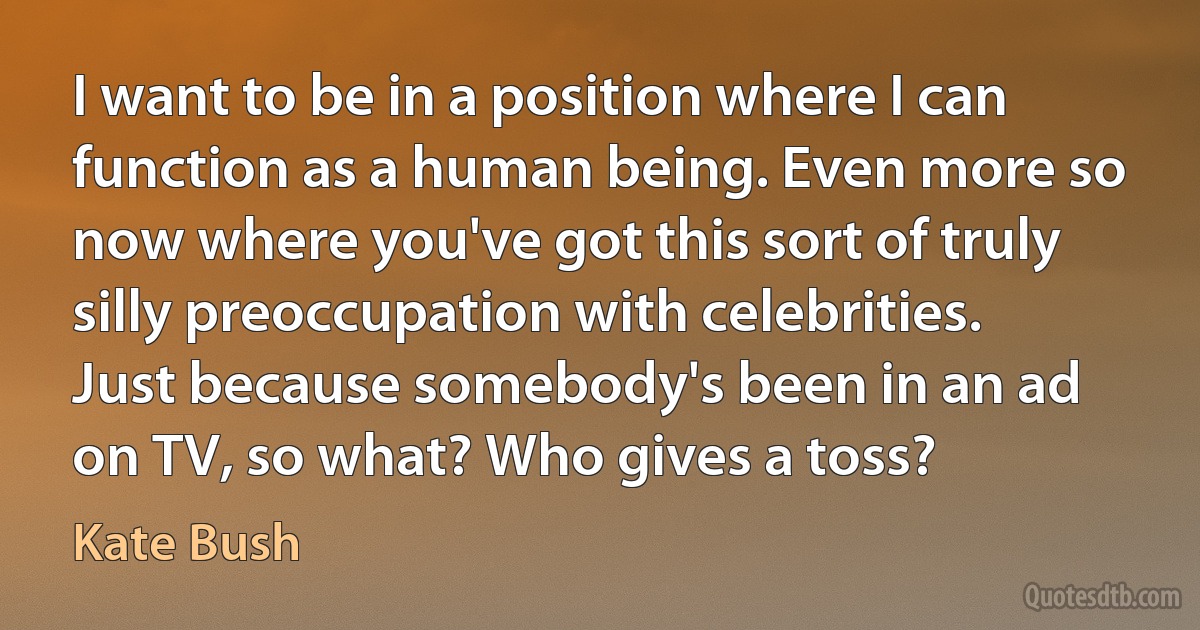 I want to be in a position where I can function as a human being. Even more so now where you've got this sort of truly silly preoccupation with celebrities. Just because somebody's been in an ad on TV, so what? Who gives a toss? (Kate Bush)