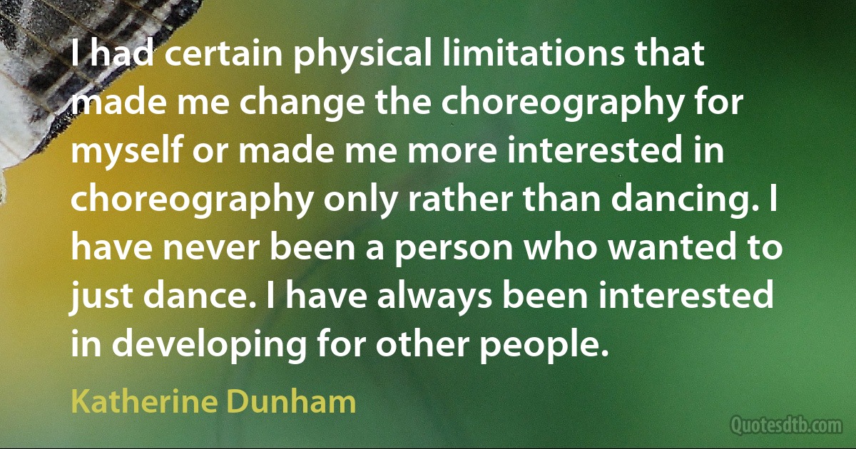 I had certain physical limitations that made me change the choreography for myself or made me more interested in choreography only rather than dancing. I have never been a person who wanted to just dance. I have always been interested in developing for other people. (Katherine Dunham)