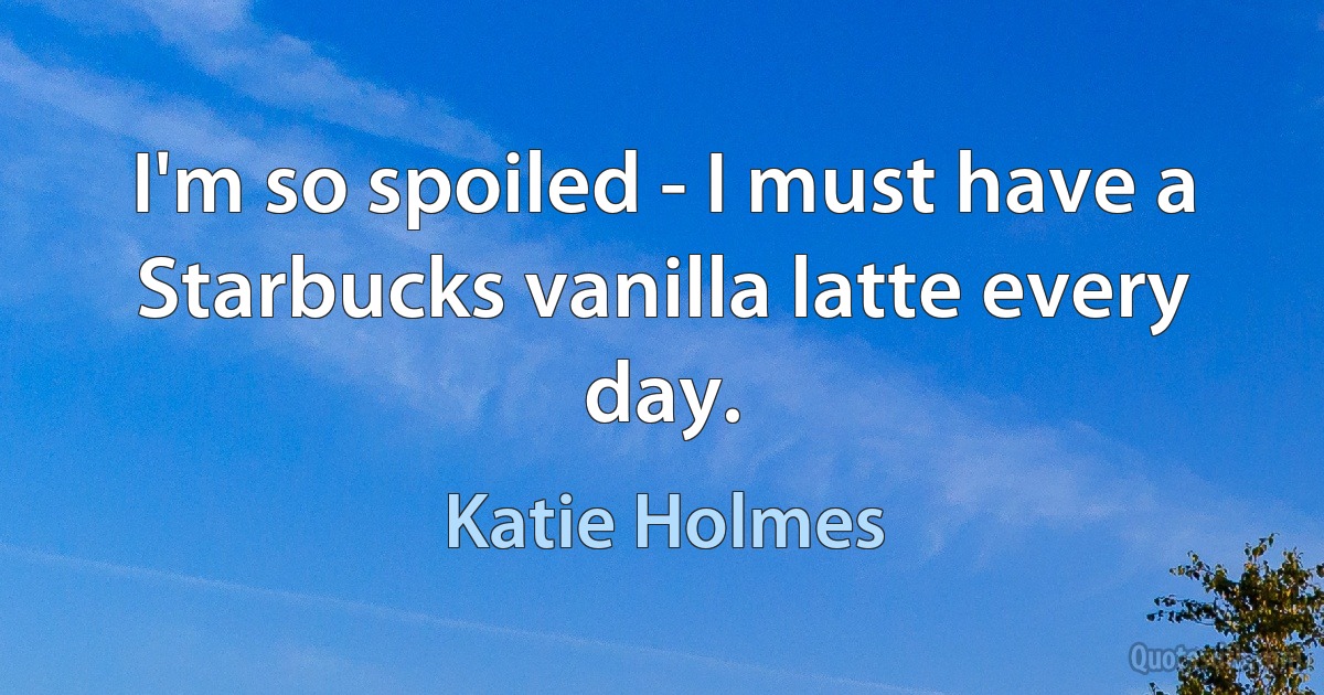 I'm so spoiled - I must have a Starbucks vanilla latte every day. (Katie Holmes)