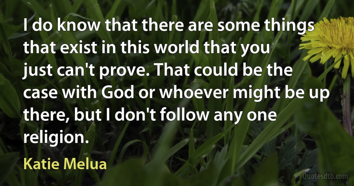 I do know that there are some things that exist in this world that you just can't prove. That could be the case with God or whoever might be up there, but I don't follow any one religion. (Katie Melua)