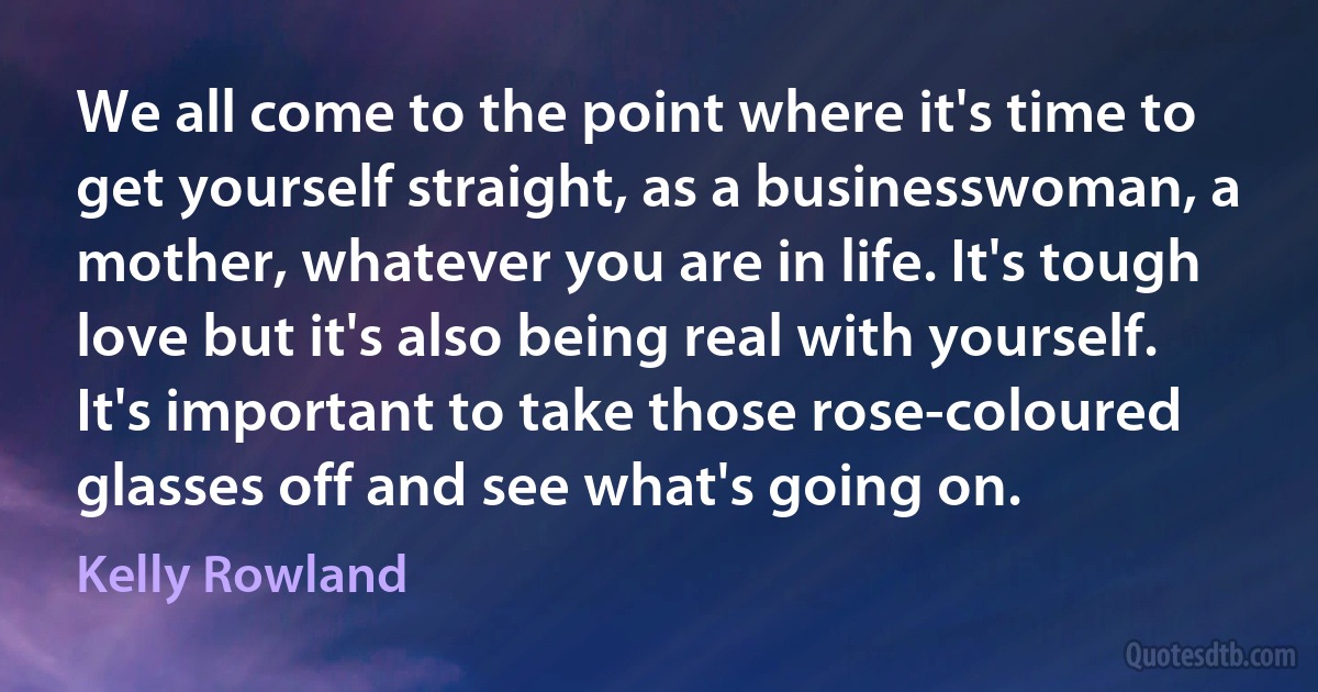 We all come to the point where it's time to get yourself straight, as a businesswoman, a mother, whatever you are in life. It's tough love but it's also being real with yourself. It's important to take those rose-coloured glasses off and see what's going on. (Kelly Rowland)