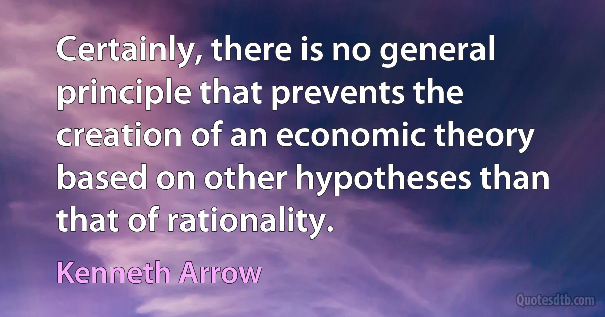 Certainly, there is no general principle that prevents the creation of an economic theory based on other hypotheses than that of rationality. (Kenneth Arrow)