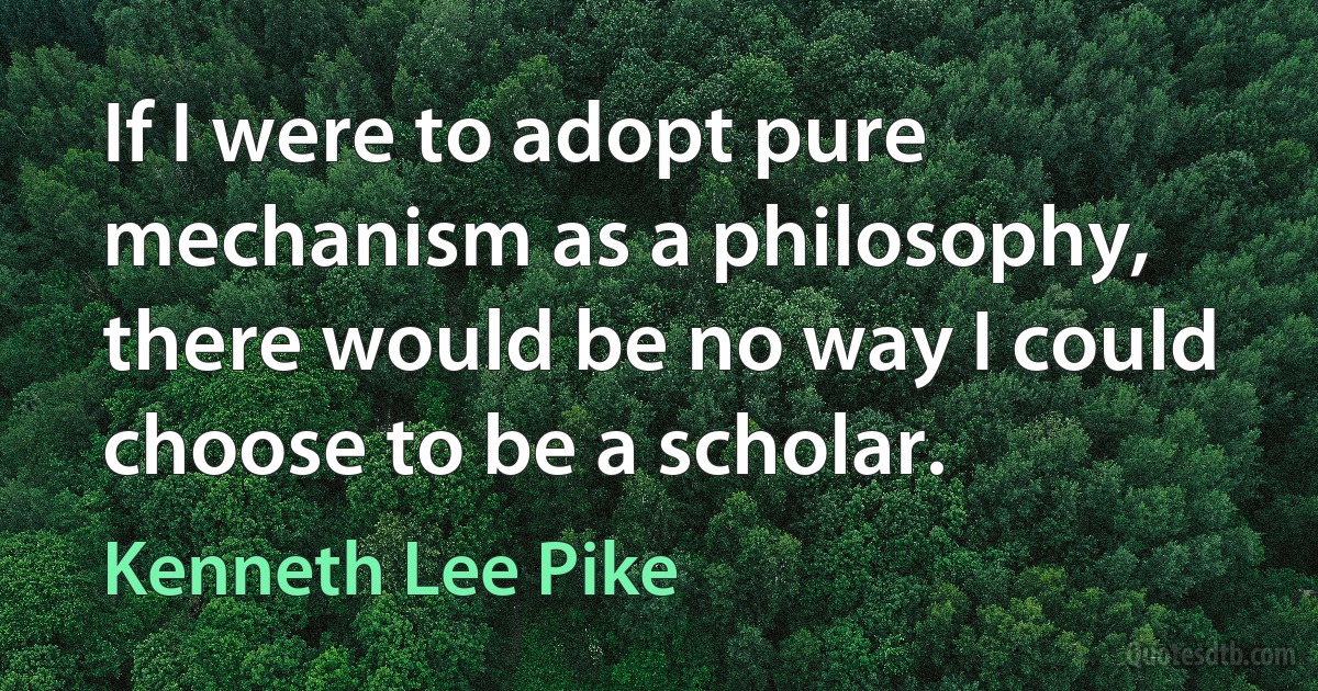 If I were to adopt pure mechanism as a philosophy, there would be no way I could choose to be a scholar. (Kenneth Lee Pike)