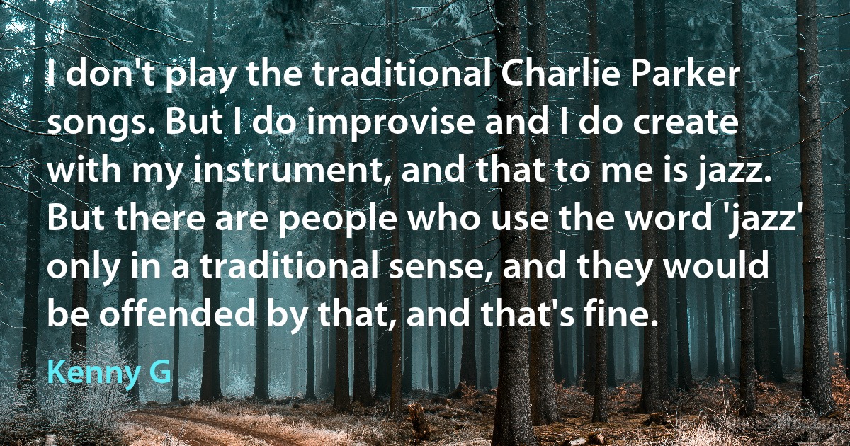 I don't play the traditional Charlie Parker songs. But I do improvise and I do create with my instrument, and that to me is jazz. But there are people who use the word 'jazz' only in a traditional sense, and they would be offended by that, and that's fine. (Kenny G)