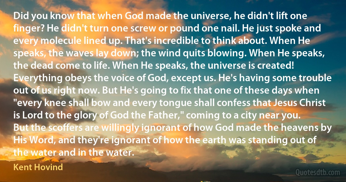 Did you know that when God made the universe, he didn't lift one finger? He didn't turn one screw or pound one nail. He just spoke and every molecule lined up. That's incredible to think about. When He speaks, the waves lay down; the wind quits blowing. When He speaks, the dead come to life. When He speaks, the universe is created! Everything obeys the voice of God, except us. He's having some trouble out of us right now. But He's going to fix that one of these days when "every knee shall bow and every tongue shall confess that Jesus Christ is Lord to the glory of God the Father," coming to a city near you. But the scoffers are willingly ignorant of how God made the heavens by His Word, and they're ignorant of how the earth was standing out of the water and in the water. (Kent Hovind)