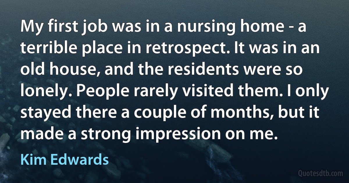 My first job was in a nursing home - a terrible place in retrospect. It was in an old house, and the residents were so lonely. People rarely visited them. I only stayed there a couple of months, but it made a strong impression on me. (Kim Edwards)